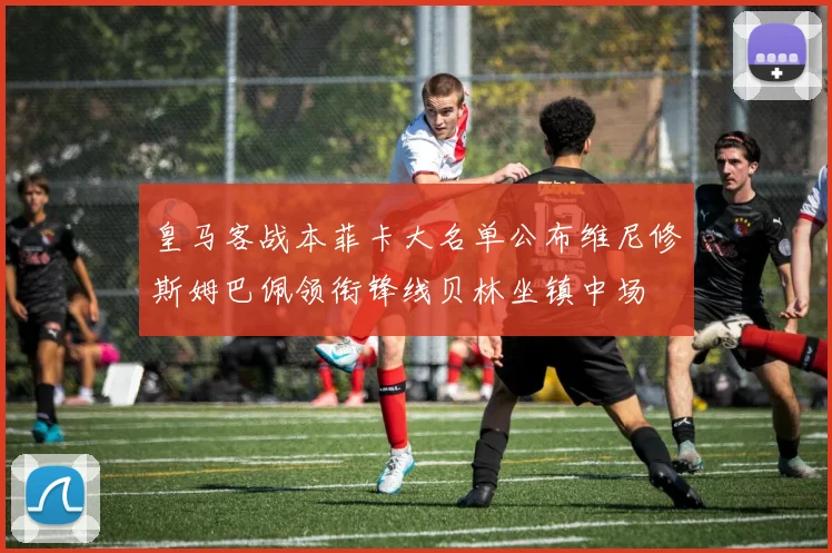 皇马客战本菲卡大名单公布维尼修斯姆巴佩领衔锋线贝林坐镇中场