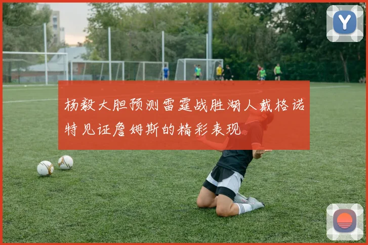 杨毅大胆预测雷霆战胜湖人戴格诺特见证詹姆斯的精彩表现