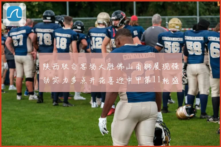 陕西联合客场大胜佛山南狮展现强劲实力多点开花喜迎中甲第11轮盛宴