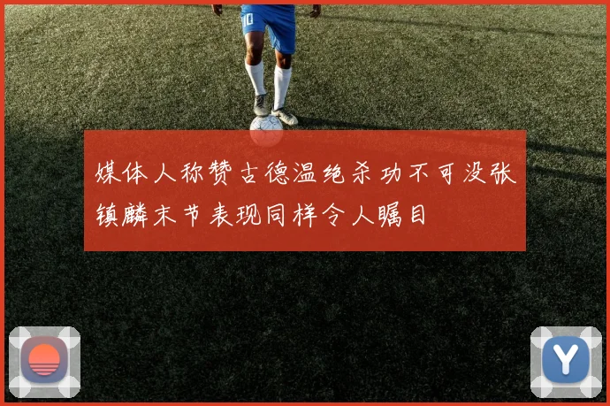 媒体人称赞古德温绝杀功不可没张镇麟末节表现同样令人瞩目
