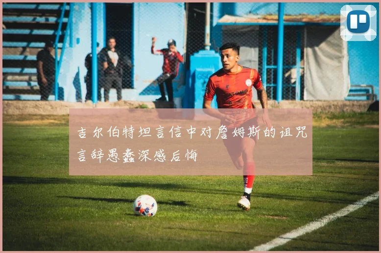 吉尔伯特坦言信中对詹姆斯的诅咒言辞愚蠢深感后悔