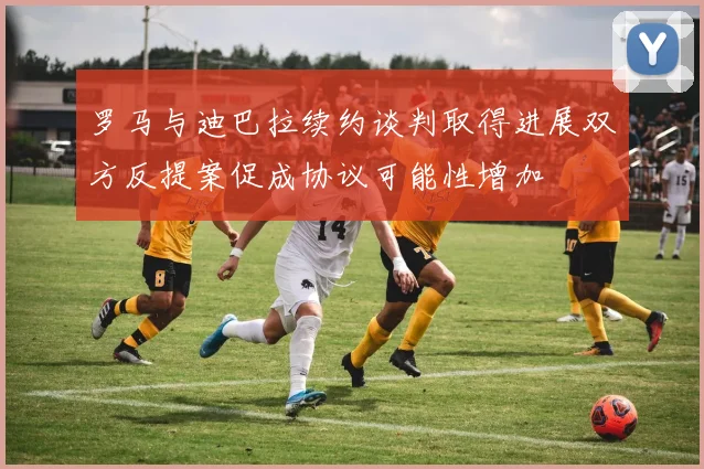 罗马与迪巴拉续约谈判取得进展双方反提案促成协议可能性增加