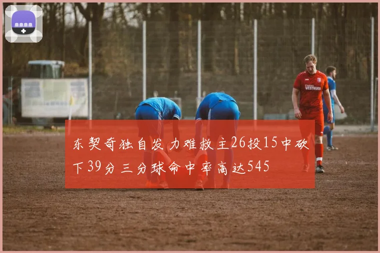 东契奇独自发力难救主26投15中砍下39分三分球命中率高达545