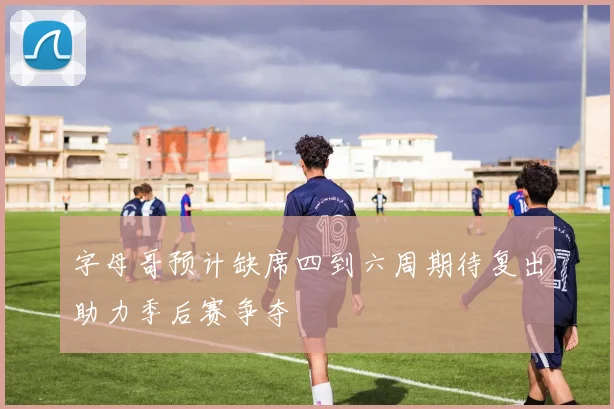 字母哥预计缺席四到六周期待复出助力季后赛争夺
