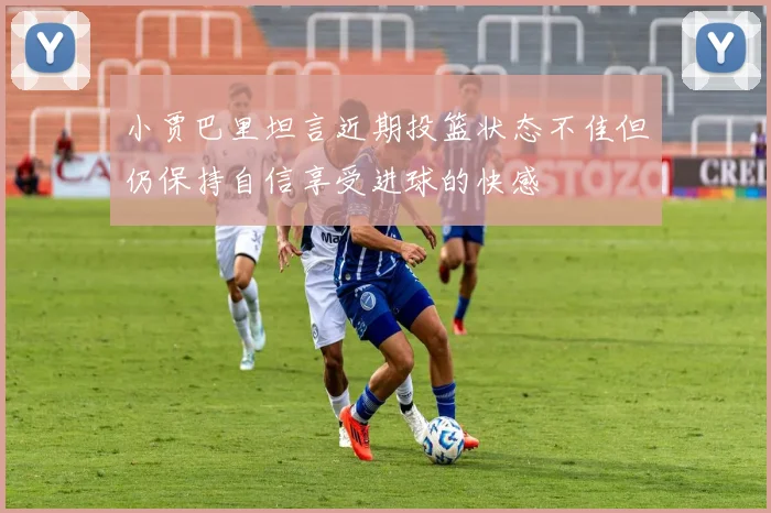 小贾巴里坦言近期投篮状态不佳但仍保持自信享受进球的快感