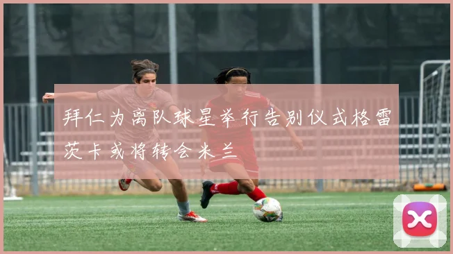 拜仁为离队球星举行告别仪式格雷茨卡或将转会米兰