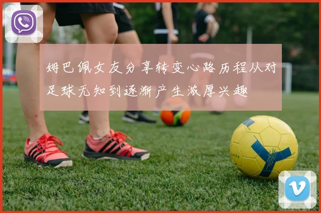 姆巴佩女友分享转变心路历程从对足球无知到逐渐产生浓厚兴趣