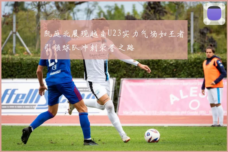 阮庭北展现越南U23实力气场如王者引领球队冲刺荣誉之路
