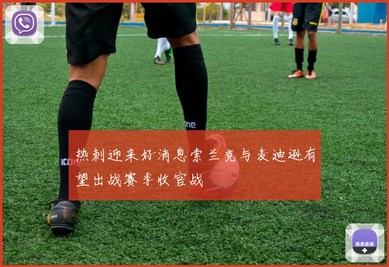热刺迎来好消息索兰克与麦迪逊有望出战赛季收官战